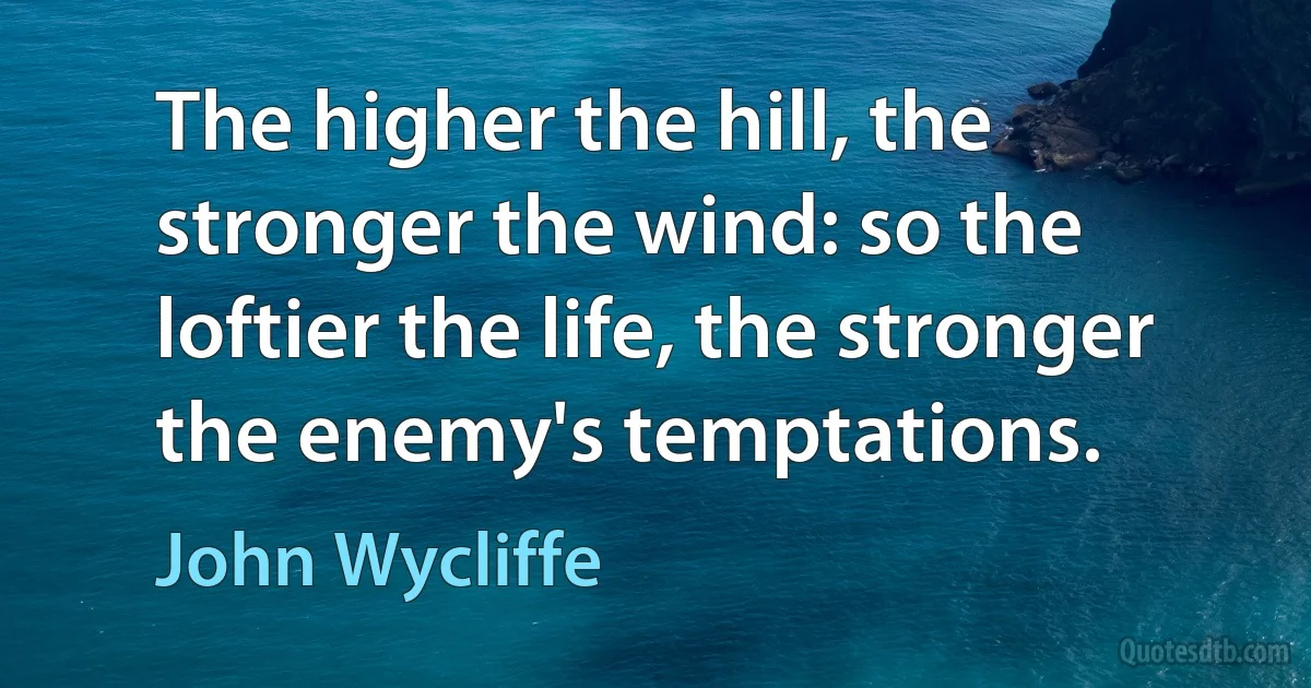 The higher the hill, the stronger the wind: so the loftier the life, the stronger the enemy's temptations. (John Wycliffe)