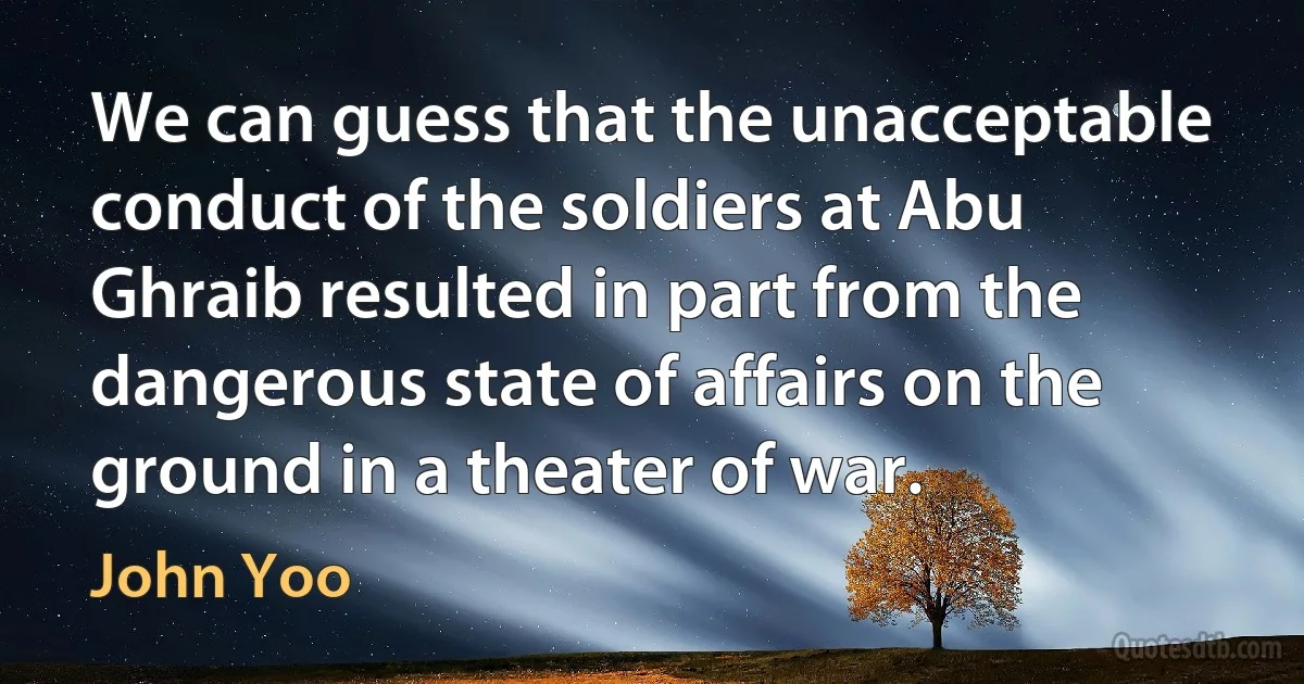 We can guess that the unacceptable conduct of the soldiers at Abu Ghraib resulted in part from the dangerous state of affairs on the ground in a theater of war. (John Yoo)