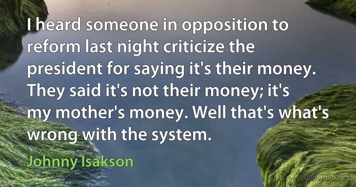 I heard someone in opposition to reform last night criticize the president for saying it's their money. They said it's not their money; it's my mother's money. Well that's what's wrong with the system. (Johnny Isakson)