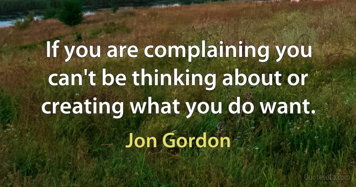 If you are complaining you can't be thinking about or creating what you do want. (Jon Gordon)