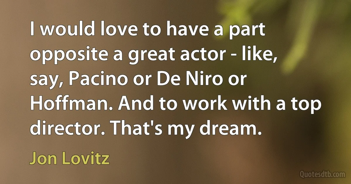 I would love to have a part opposite a great actor - like, say, Pacino or De Niro or Hoffman. And to work with a top director. That's my dream. (Jon Lovitz)