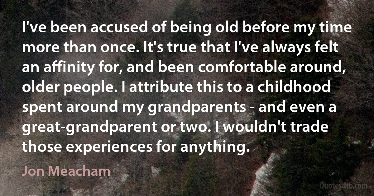 I've been accused of being old before my time more than once. It's true that I've always felt an affinity for, and been comfortable around, older people. I attribute this to a childhood spent around my grandparents - and even a great-grandparent or two. I wouldn't trade those experiences for anything. (Jon Meacham)