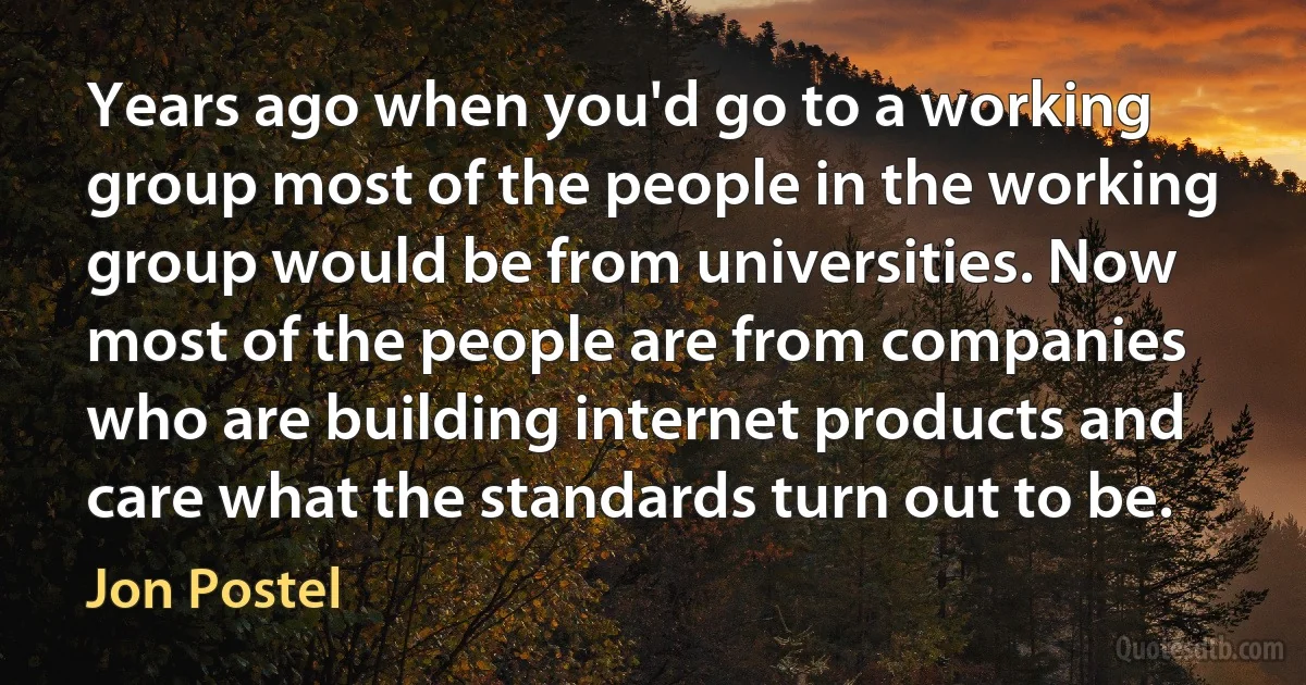 Years ago when you'd go to a working group most of the people in the working group would be from universities. Now most of the people are from companies who are building internet products and care what the standards turn out to be. (Jon Postel)