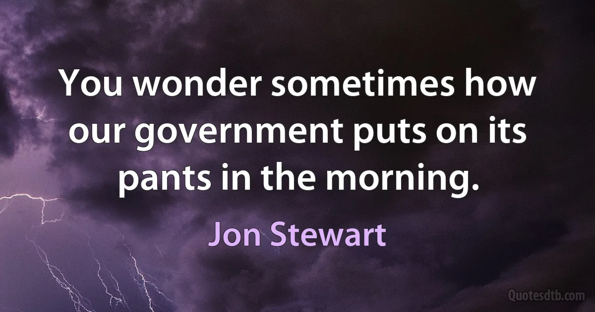 You wonder sometimes how our government puts on its pants in the morning. (Jon Stewart)