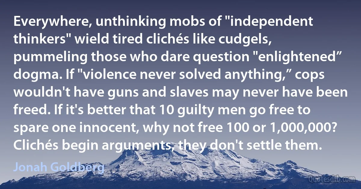 Everywhere, unthinking mobs of "independent thinkers" wield tired clichés like cudgels, pummeling those who dare question "enlightened” dogma. If "violence never solved anything,” cops wouldn't have guns and slaves may never have been freed. If it's better that 10 guilty men go free to spare one innocent, why not free 100 or 1,000,000? Clichés begin arguments, they don't settle them. (Jonah Goldberg)