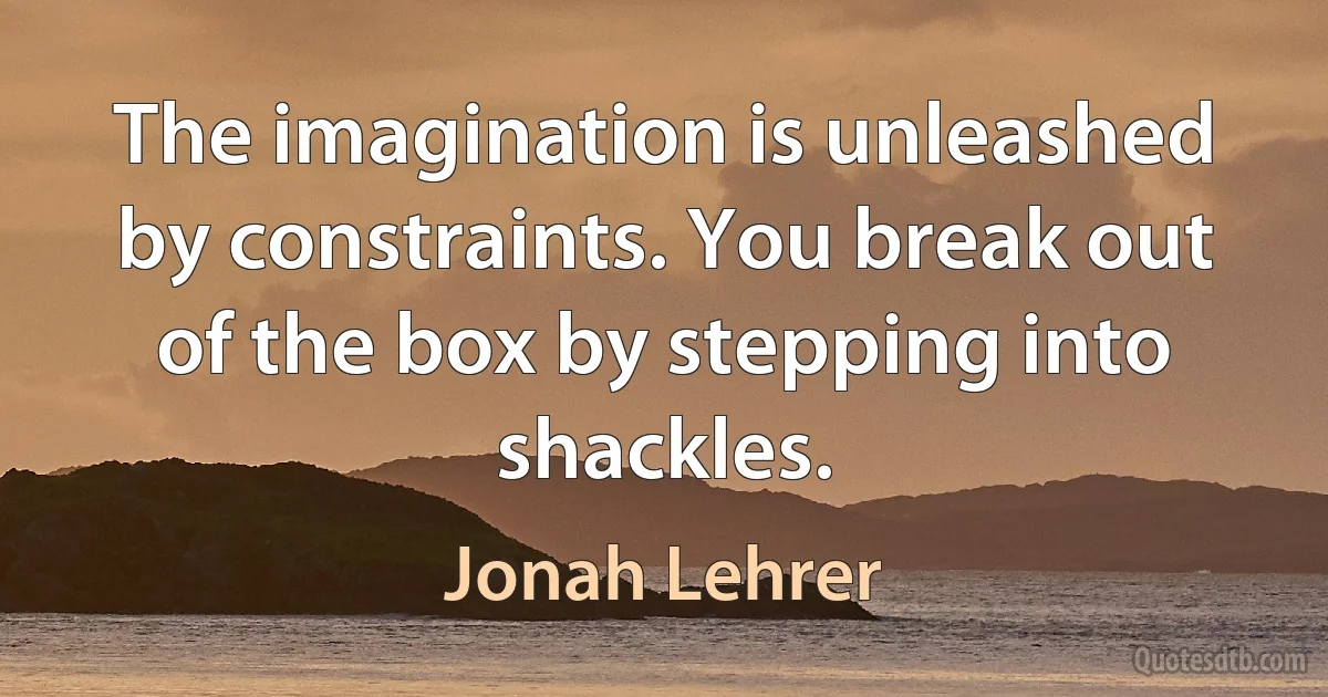 The imagination is unleashed by constraints. You break out of the box by stepping into shackles. (Jonah Lehrer)