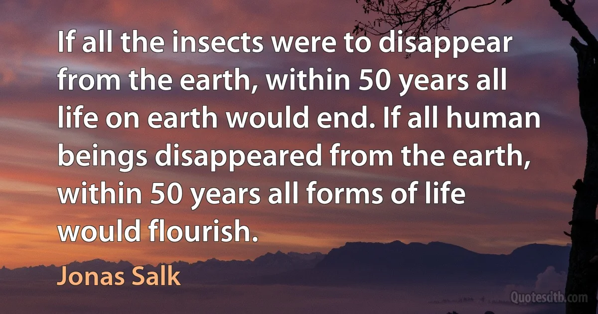 If all the insects were to disappear from the earth, within 50 years all life on earth would end. If all human beings disappeared from the earth, within 50 years all forms of life would flourish. (Jonas Salk)