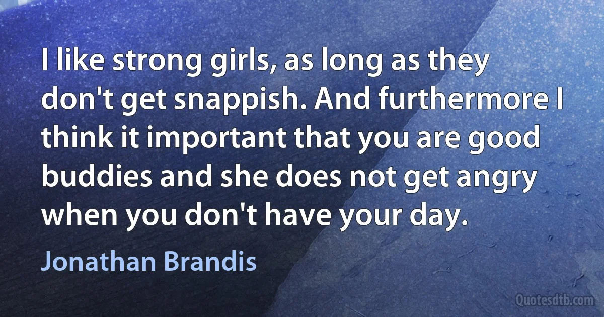 I like strong girls, as long as they don't get snappish. And furthermore I think it important that you are good buddies and she does not get angry when you don't have your day. (Jonathan Brandis)