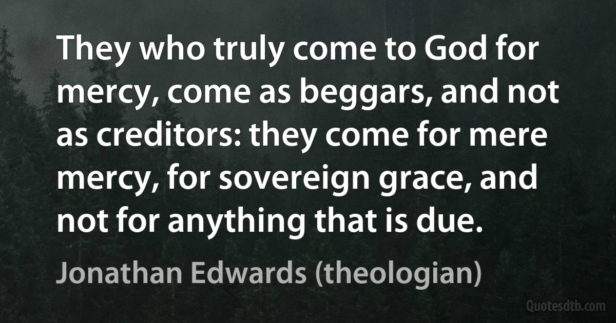 They who truly come to God for mercy, come as beggars, and not as creditors: they come for mere mercy, for sovereign grace, and not for anything that is due. (Jonathan Edwards (theologian))