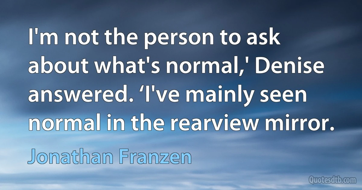 I'm not the person to ask about what's normal,' Denise answered. ‘I've mainly seen normal in the rearview mirror. (Jonathan Franzen)