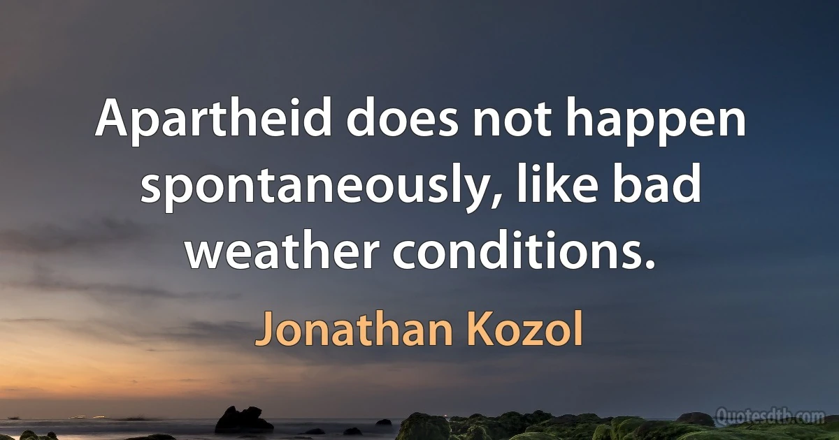 Apartheid does not happen spontaneously, like bad weather conditions. (Jonathan Kozol)