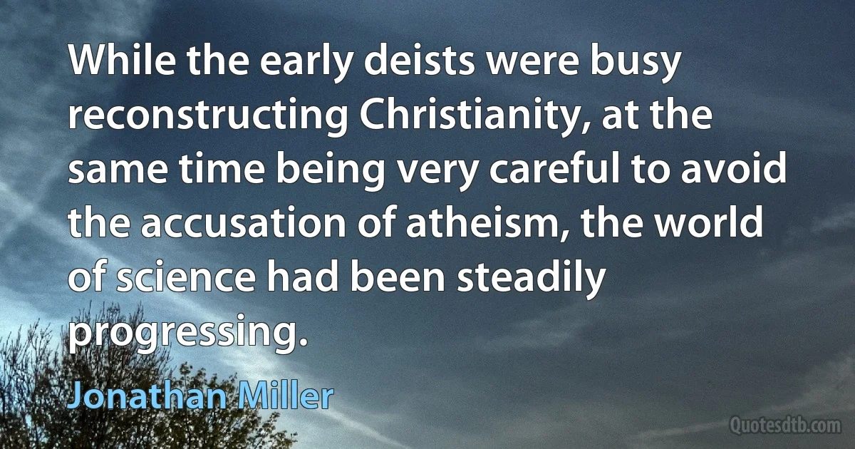 While the early deists were busy reconstructing Christianity, at the same time being very careful to avoid the accusation of atheism, the world of science had been steadily progressing. (Jonathan Miller)