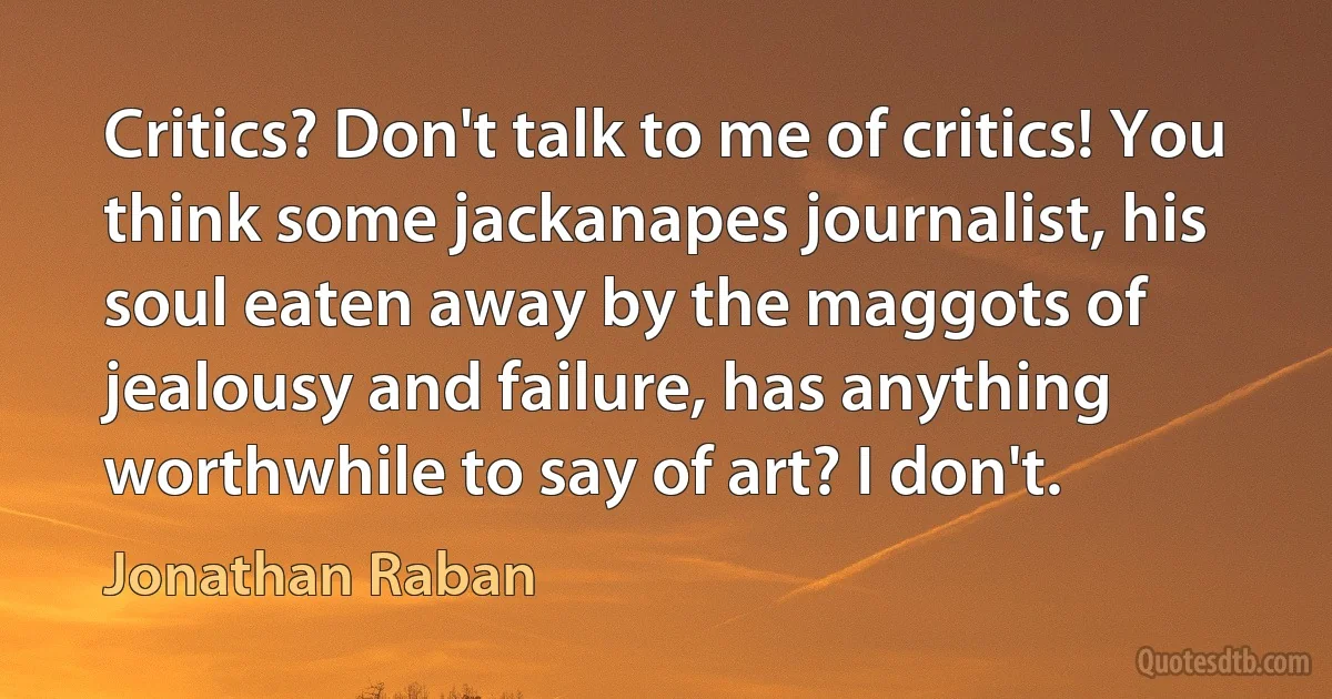 Critics? Don't talk to me of critics! You think some jackanapes journalist, his soul eaten away by the maggots of jealousy and failure, has anything worthwhile to say of art? I don't. (Jonathan Raban)