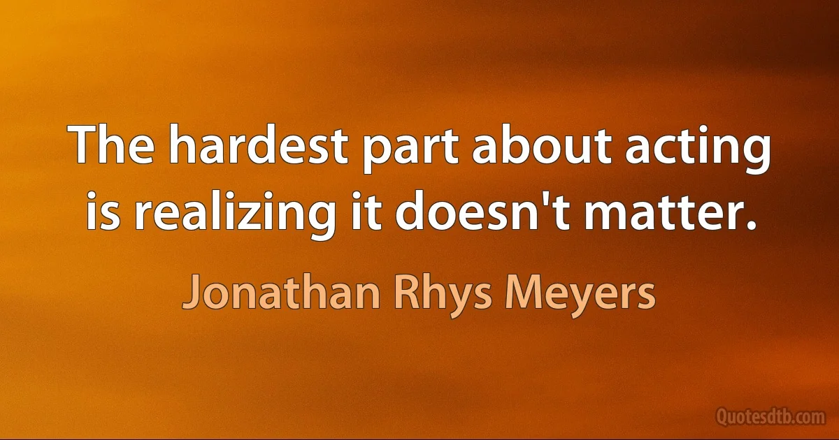 The hardest part about acting is realizing it doesn't matter. (Jonathan Rhys Meyers)