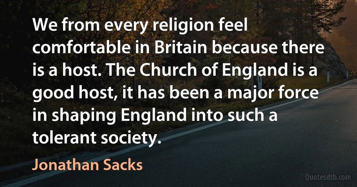 We from every religion feel comfortable in Britain because there is a host. The Church of England is a good host, it has been a major force in shaping England into such a tolerant society. (Jonathan Sacks)