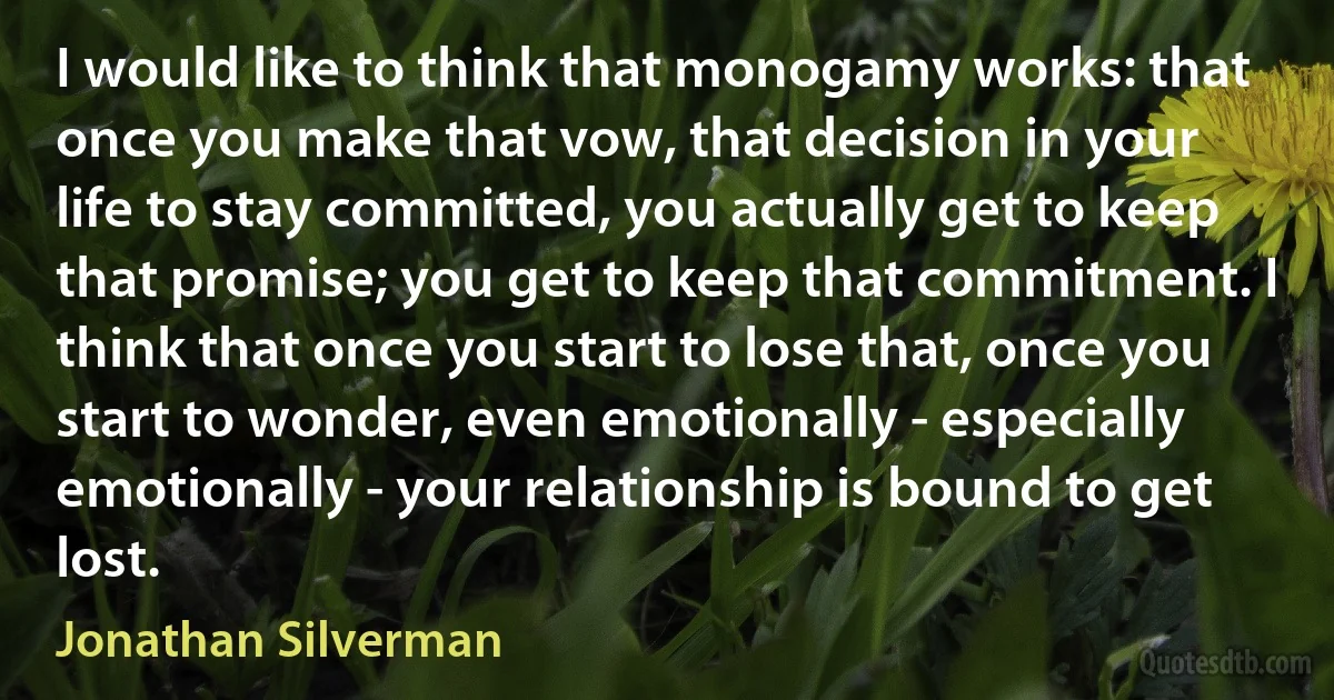 I would like to think that monogamy works: that once you make that vow, that decision in your life to stay committed, you actually get to keep that promise; you get to keep that commitment. I think that once you start to lose that, once you start to wonder, even emotionally - especially emotionally - your relationship is bound to get lost. (Jonathan Silverman)