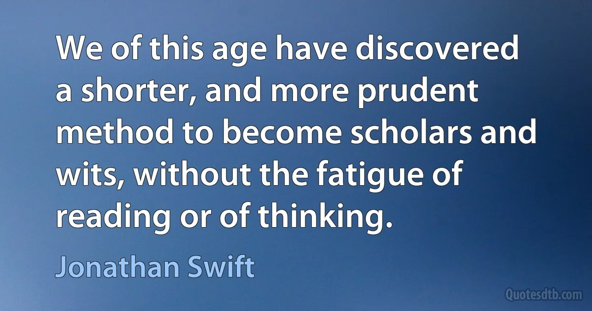 We of this age have discovered a shorter, and more prudent method to become scholars and wits, without the fatigue of reading or of thinking. (Jonathan Swift)