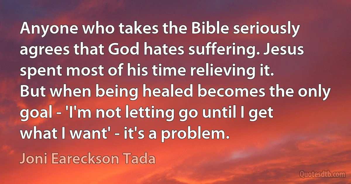 Anyone who takes the Bible seriously agrees that God hates suffering. Jesus spent most of his time relieving it. But when being healed becomes the only goal - 'I'm not letting go until I get what I want' - it's a problem. (Joni Eareckson Tada)