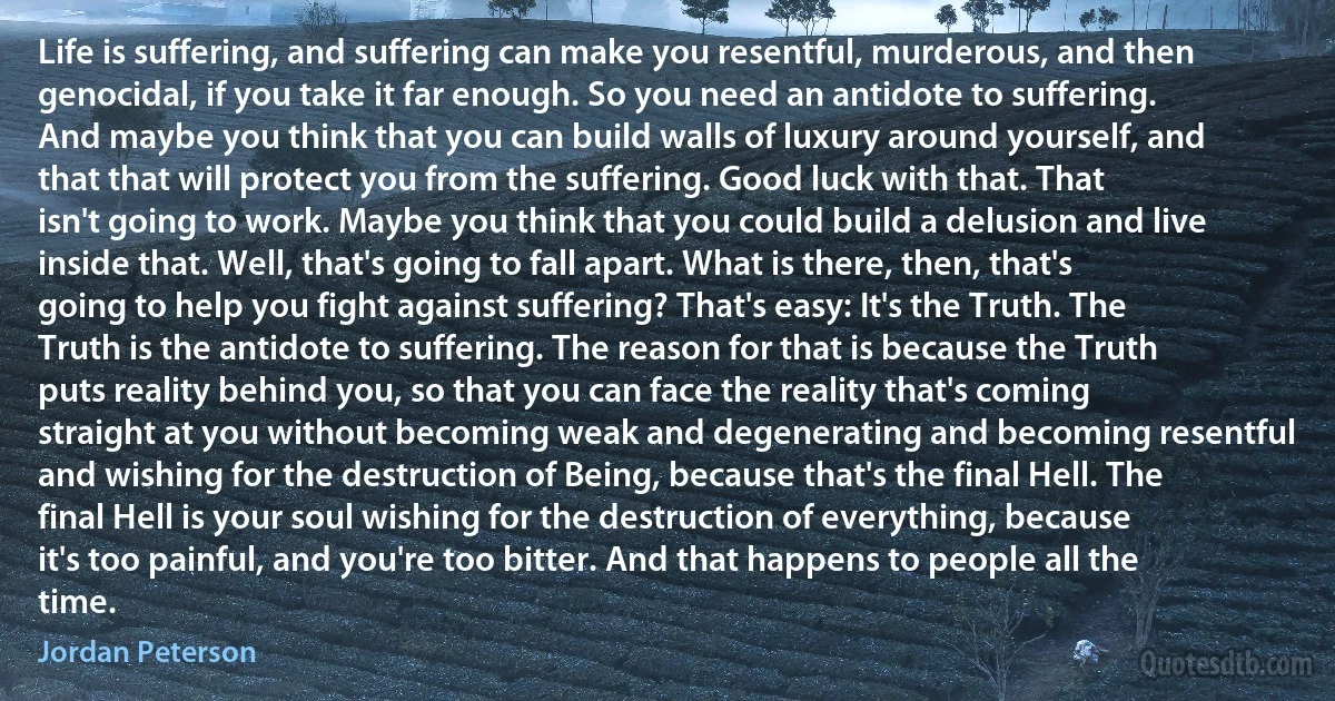 Life is suffering, and suffering can make you resentful, murderous, and then genocidal, if you take it far enough. So you need an antidote to suffering. And maybe you think that you can build walls of luxury around yourself, and that that will protect you from the suffering. Good luck with that. That isn't going to work. Maybe you think that you could build a delusion and live inside that. Well, that's going to fall apart. What is there, then, that's going to help you fight against suffering? That's easy: It's the Truth. The Truth is the antidote to suffering. The reason for that is because the Truth puts reality behind you, so that you can face the reality that's coming straight at you without becoming weak and degenerating and becoming resentful and wishing for the destruction of Being, because that's the final Hell. The final Hell is your soul wishing for the destruction of everything, because it's too painful, and you're too bitter. And that happens to people all the time. (Jordan Peterson)