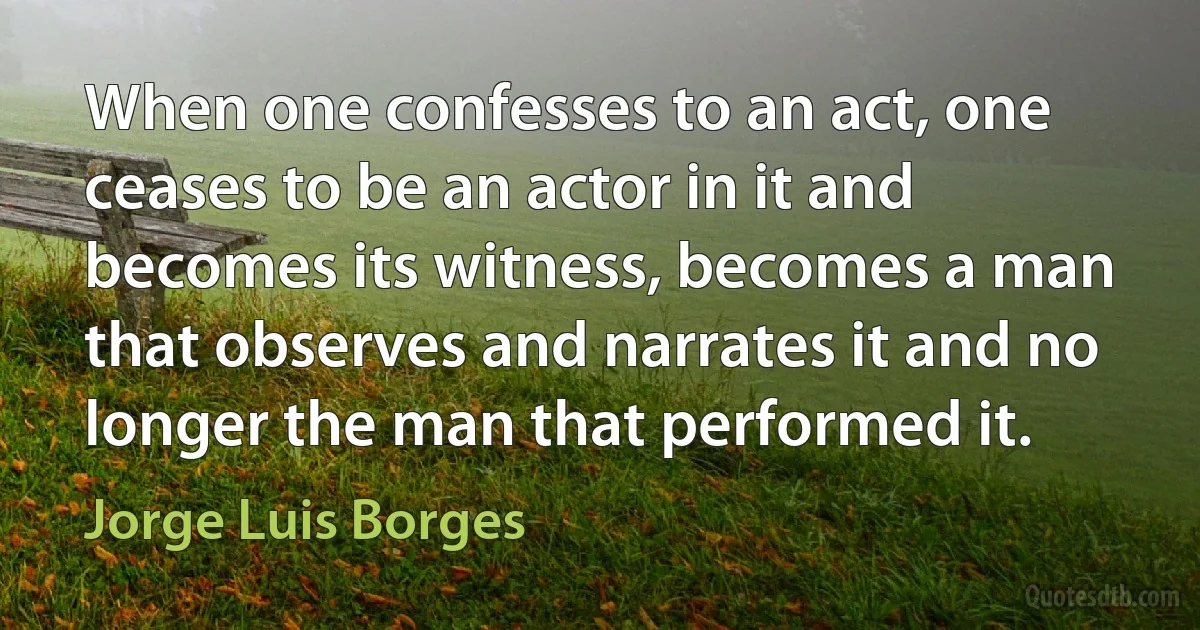 When one confesses to an act, one ceases to be an actor in it and becomes its witness, becomes a man that observes and narrates it and no longer the man that performed it. (Jorge Luis Borges)