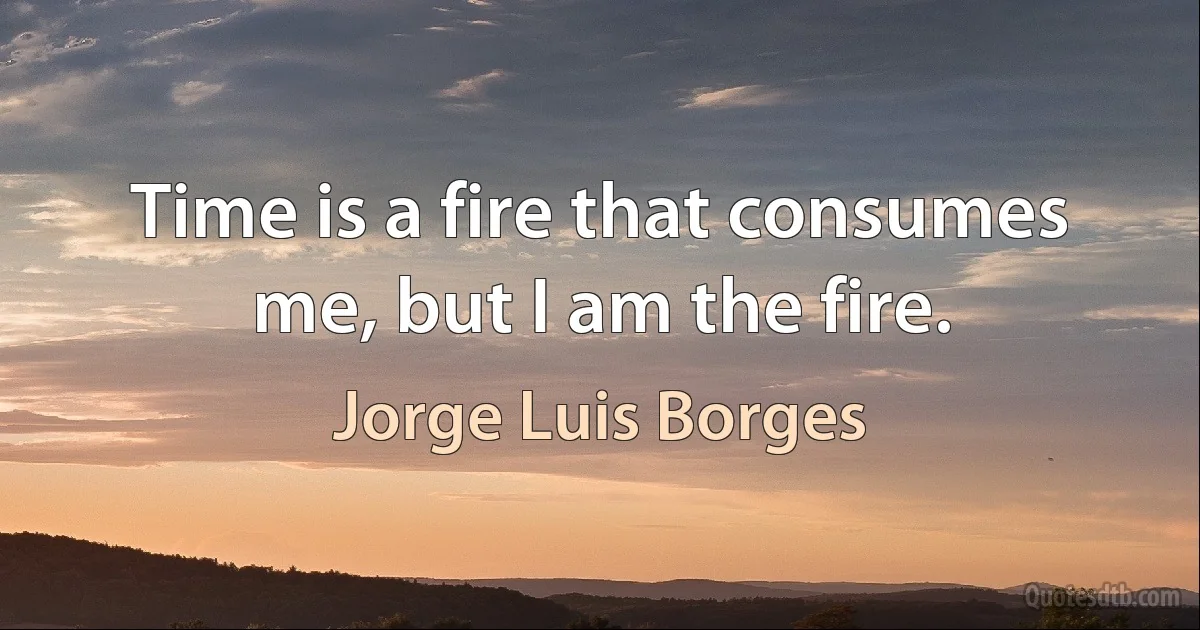 Time is a fire that consumes me, but I am the fire. (Jorge Luis Borges)