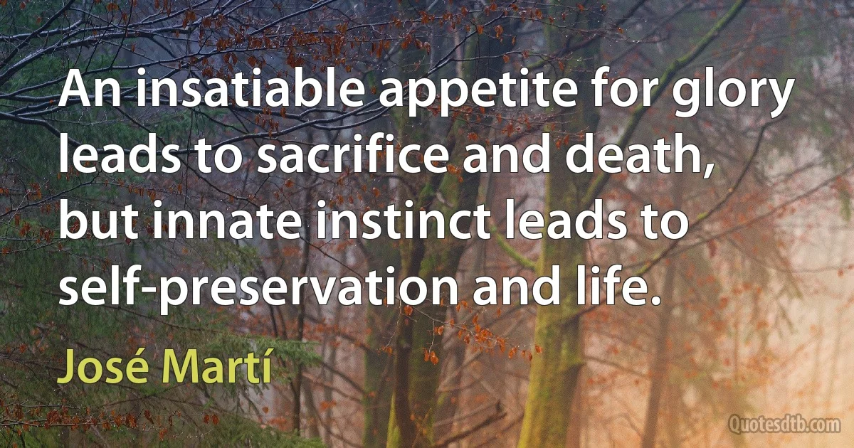 An insatiable appetite for glory leads to sacrifice and death, but innate instinct leads to self-preservation and life. (José Martí)