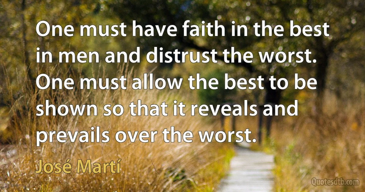 One must have faith in the best in men and distrust the worst. One must allow the best to be shown so that it reveals and prevails over the worst. (José Martí)