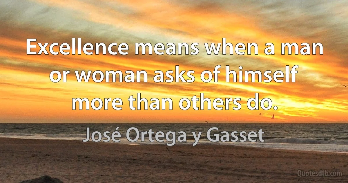 Excellence means when a man or woman asks of himself more than others do. (José Ortega y Gasset)