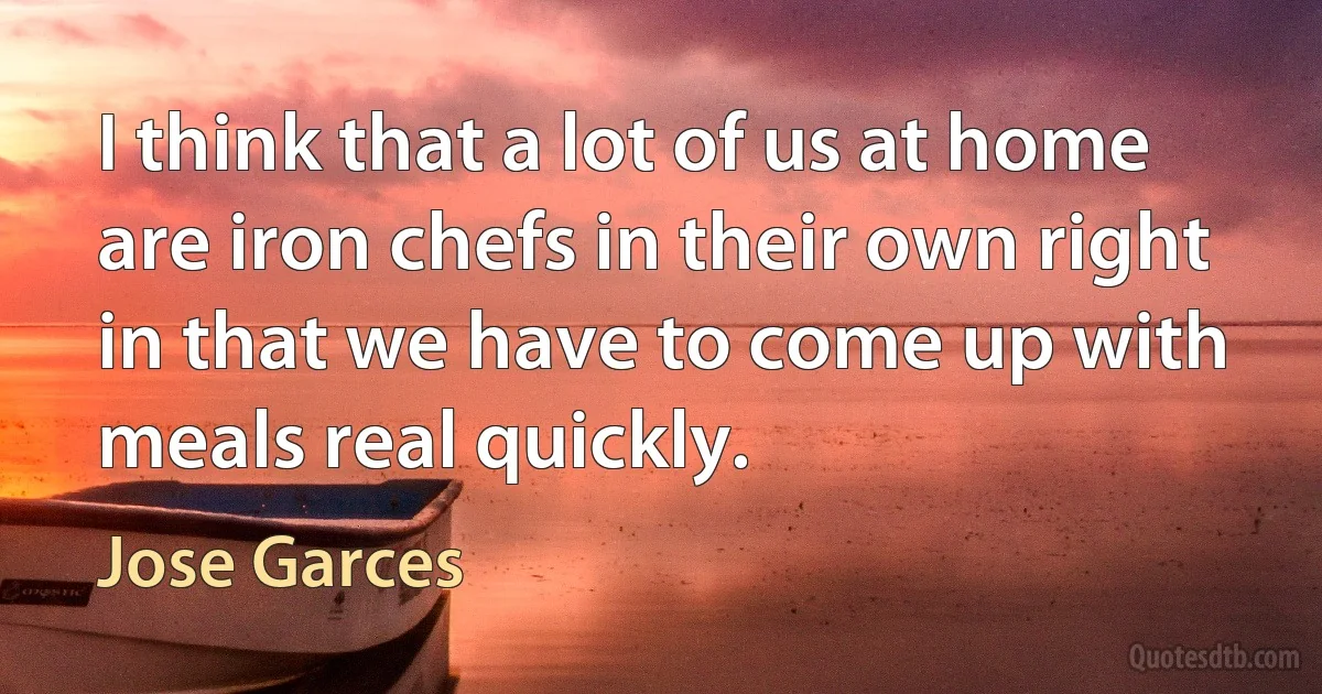 I think that a lot of us at home are iron chefs in their own right in that we have to come up with meals real quickly. (Jose Garces)