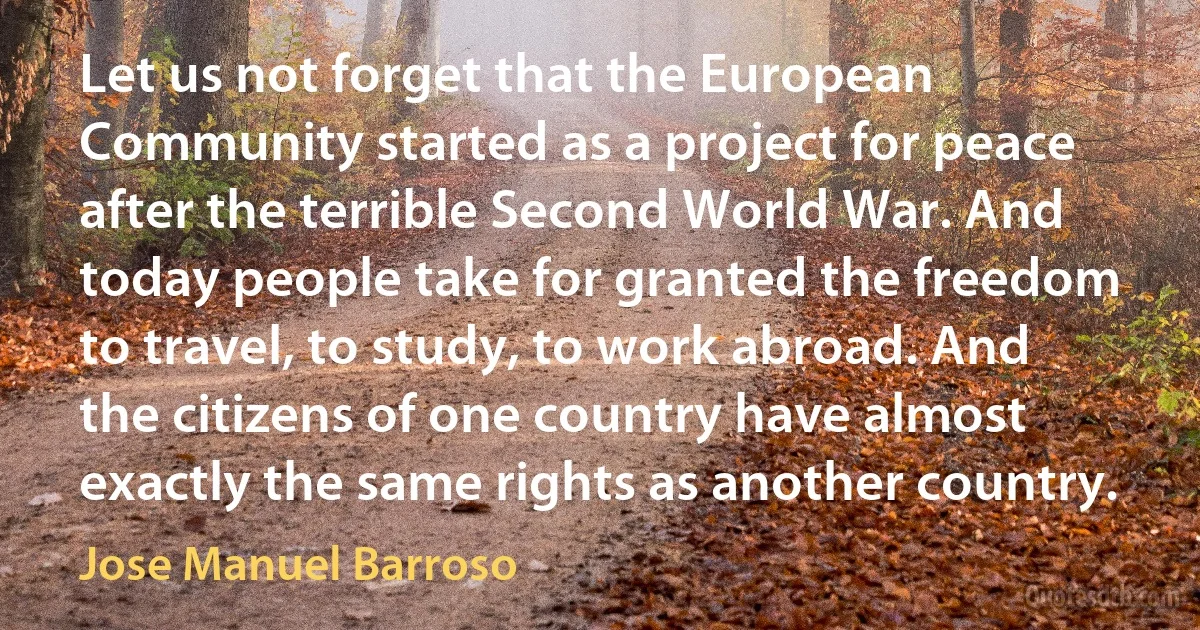 Let us not forget that the European Community started as a project for peace after the terrible Second World War. And today people take for granted the freedom to travel, to study, to work abroad. And the citizens of one country have almost exactly the same rights as another country. (Jose Manuel Barroso)