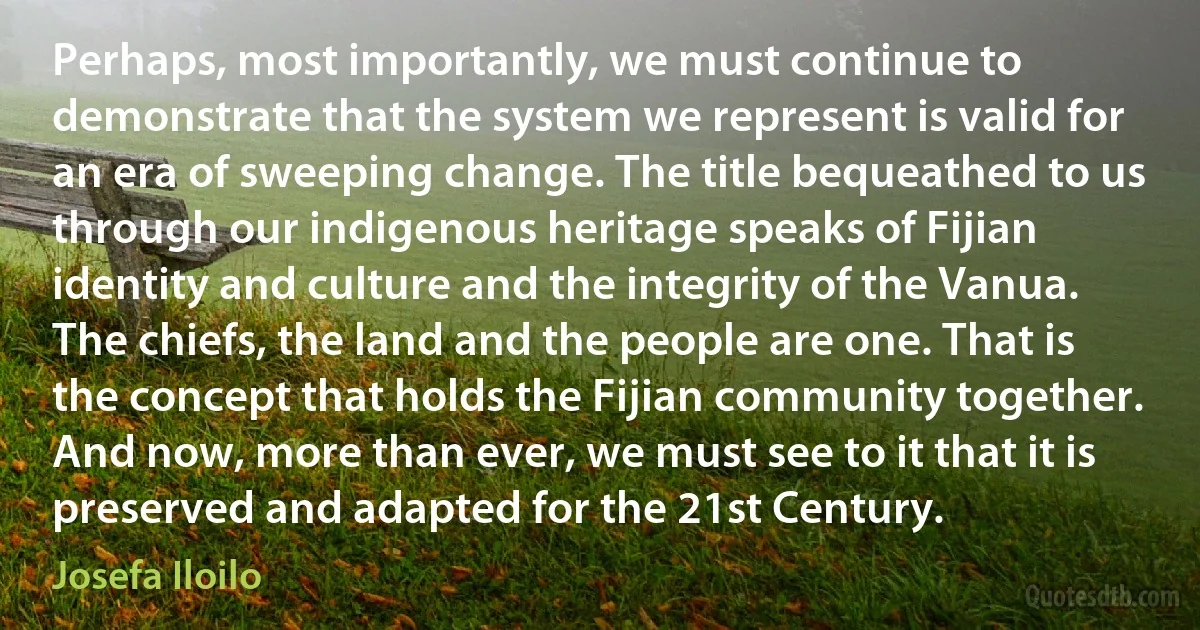 Perhaps, most importantly, we must continue to demonstrate that the system we represent is valid for an era of sweeping change. The title bequeathed to us through our indigenous heritage speaks of Fijian identity and culture and the integrity of the Vanua. The chiefs, the land and the people are one. That is the concept that holds the Fijian community together. And now, more than ever, we must see to it that it is preserved and adapted for the 21st Century. (Josefa Iloilo)