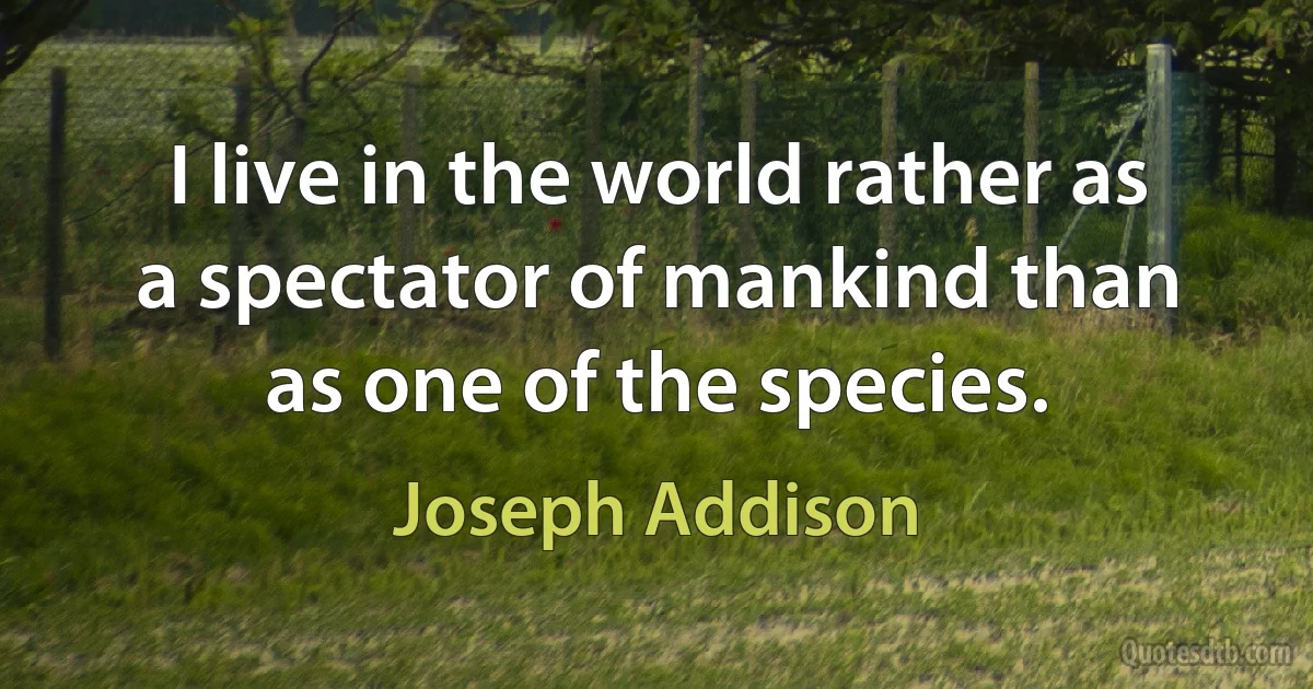 I live in the world rather as a spectator of mankind than as one of the species. (Joseph Addison)