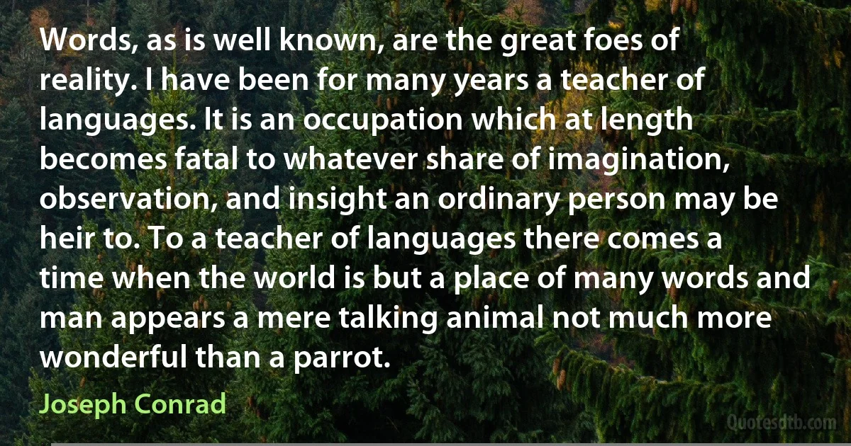 Words, as is well known, are the great foes of reality. I have been for many years a teacher of languages. It is an occupation which at length becomes fatal to whatever share of imagination, observation, and insight an ordinary person may be heir to. To a teacher of languages there comes a time when the world is but a place of many words and man appears a mere talking animal not much more wonderful than a parrot. (Joseph Conrad)