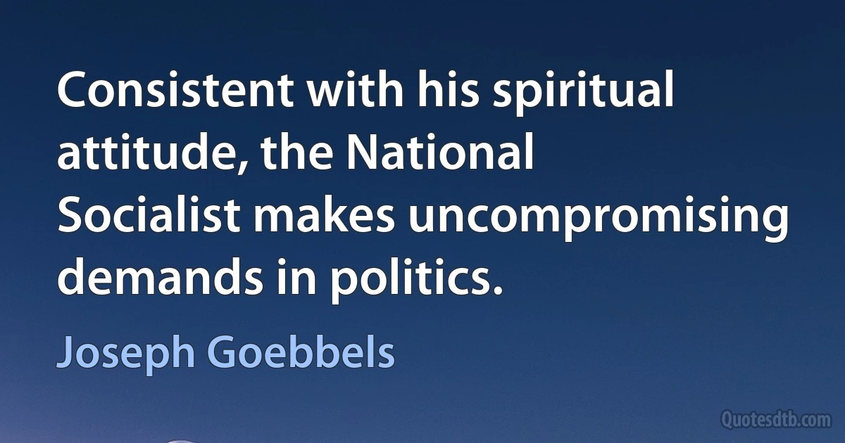 Consistent with his spiritual attitude, the National Socialist makes uncompromising demands in politics. (Joseph Goebbels)