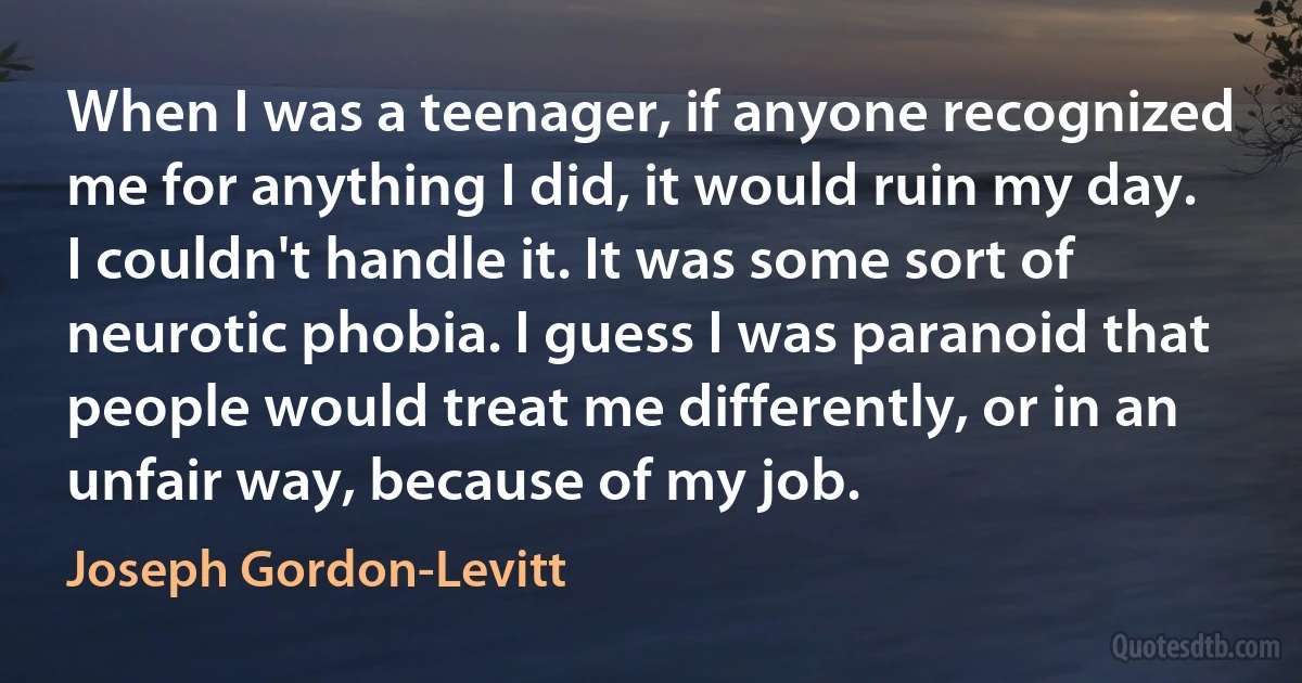 When I was a teenager, if anyone recognized me for anything I did, it would ruin my day. I couldn't handle it. It was some sort of neurotic phobia. I guess I was paranoid that people would treat me differently, or in an unfair way, because of my job. (Joseph Gordon-Levitt)