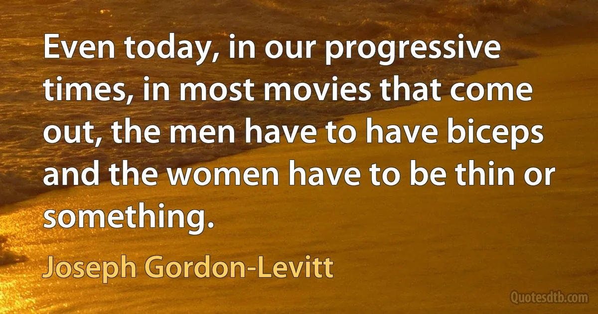 Even today, in our progressive times, in most movies that come out, the men have to have biceps and the women have to be thin or something. (Joseph Gordon-Levitt)