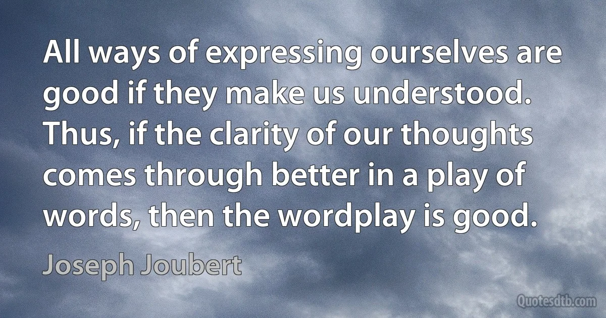 All ways of expressing ourselves are good if they make us understood. Thus, if the clarity of our thoughts comes through better in a play of words, then the wordplay is good. (Joseph Joubert)