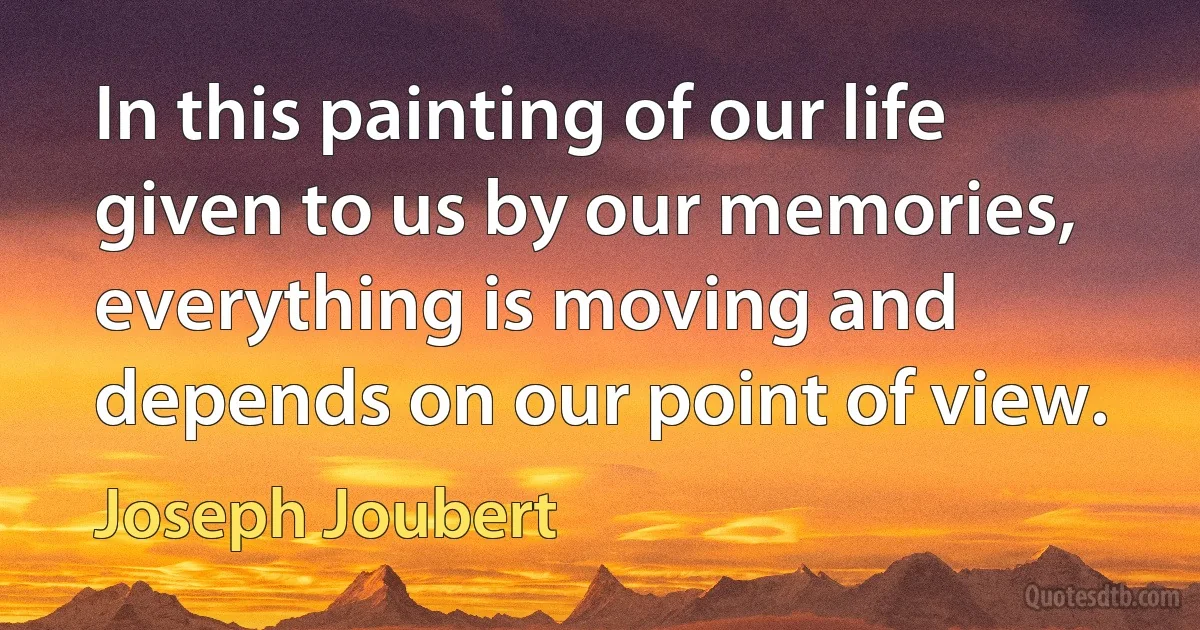 In this painting of our life given to us by our memories, everything is moving and depends on our point of view. (Joseph Joubert)