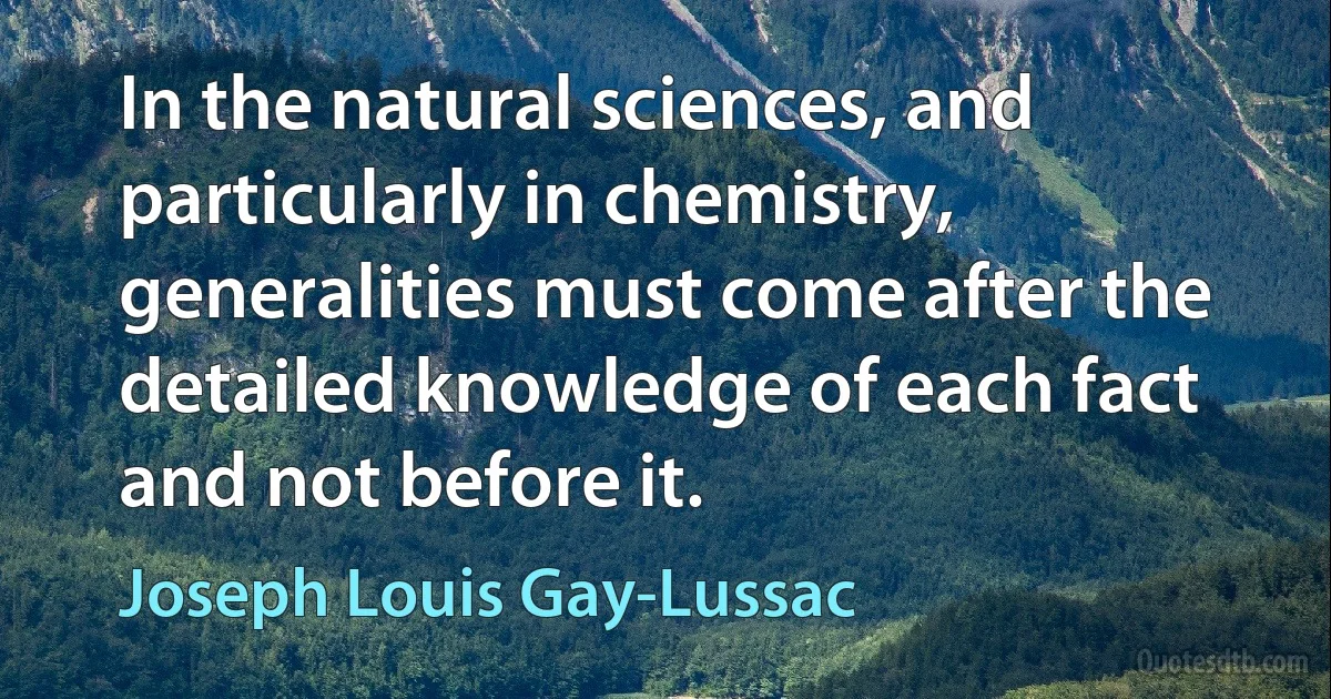 In the natural sciences, and particularly in chemistry, generalities must come after the detailed knowledge of each fact and not before it. (Joseph Louis Gay-Lussac)