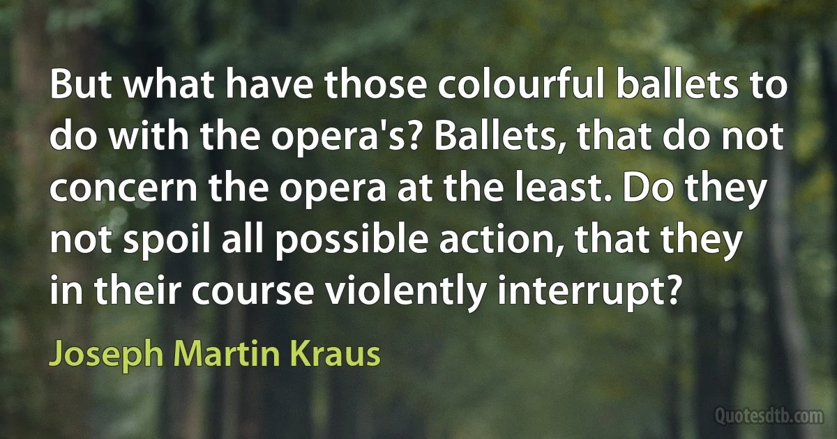 But what have those colourful ballets to do with the opera's? Ballets, that do not concern the opera at the least. Do they not spoil all possible action, that they in their course violently interrupt? (Joseph Martin Kraus)