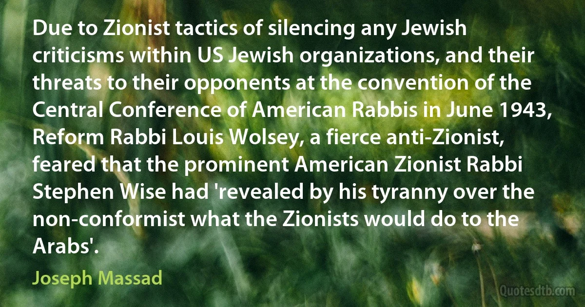 Due to Zionist tactics of silencing any Jewish criticisms within US Jewish organizations, and their threats to their opponents at the convention of the Central Conference of American Rabbis in June 1943, Reform Rabbi Louis Wolsey, a fierce anti-Zionist, feared that the prominent American Zionist Rabbi Stephen Wise had 'revealed by his tyranny over the non-conformist what the Zionists would do to the Arabs'. (Joseph Massad)