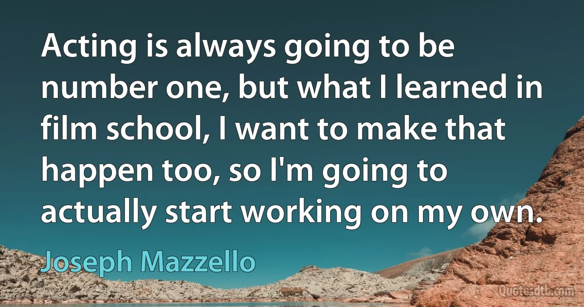 Acting is always going to be number one, but what I learned in film school, I want to make that happen too, so I'm going to actually start working on my own. (Joseph Mazzello)