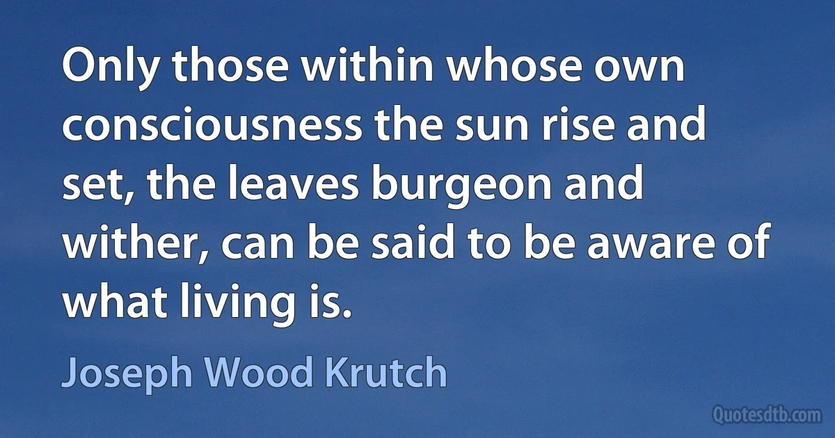 Only those within whose own consciousness the sun rise and set, the leaves burgeon and wither, can be said to be aware of what living is. (Joseph Wood Krutch)