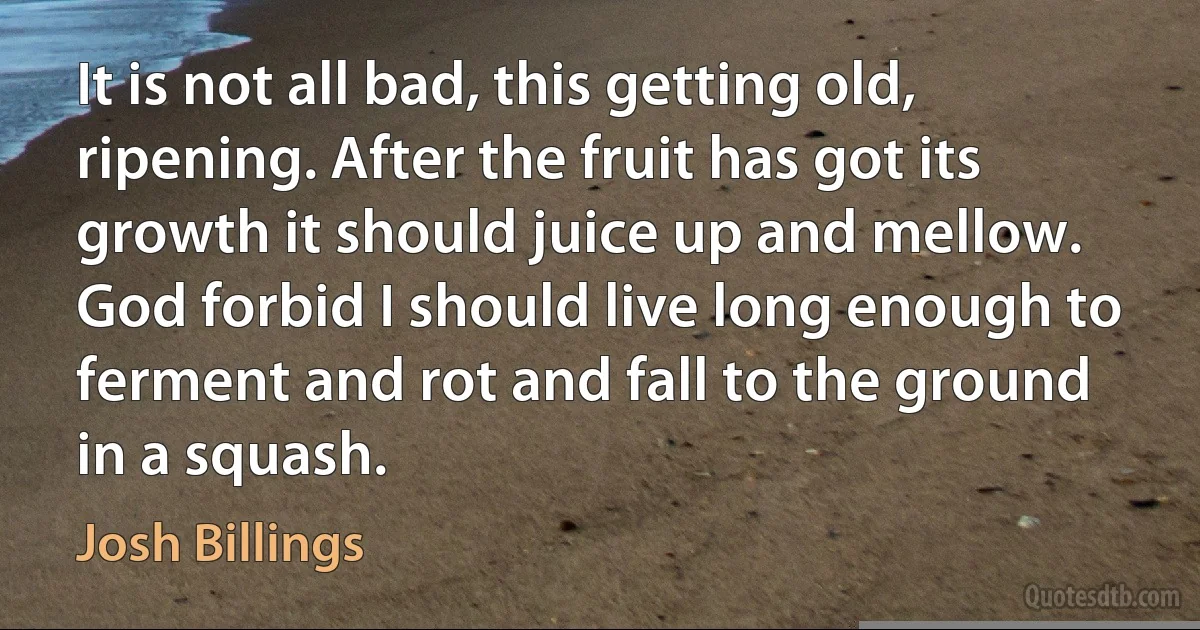 It is not all bad, this getting old, ripening. After the fruit has got its growth it should juice up and mellow. God forbid I should live long enough to ferment and rot and fall to the ground in a squash. (Josh Billings)