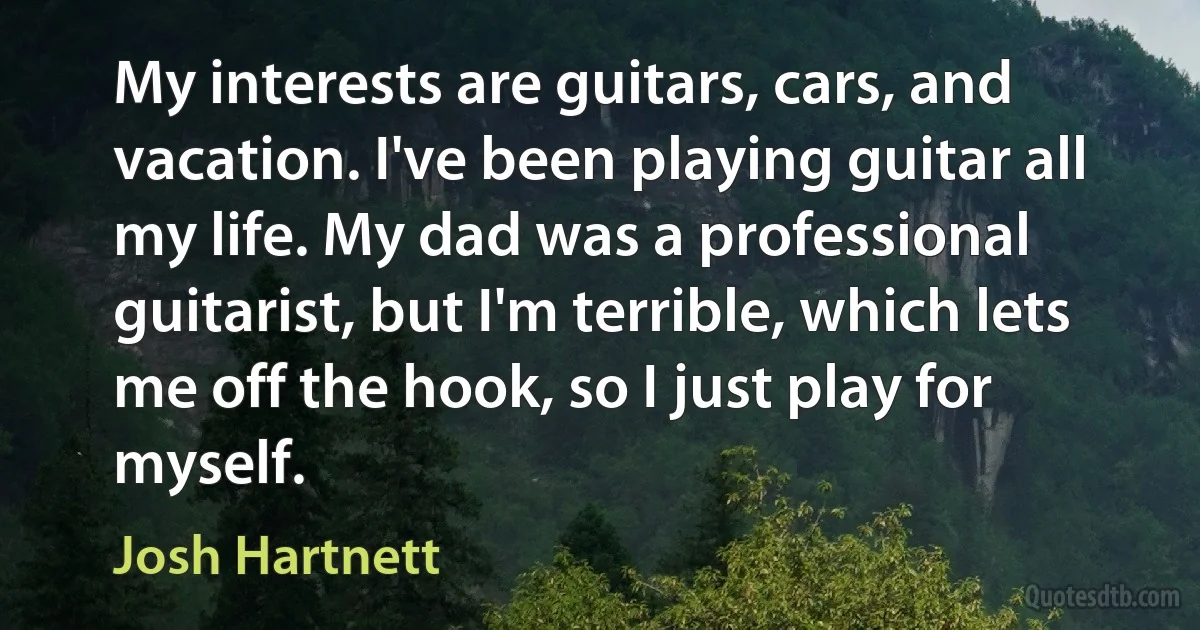 My interests are guitars, cars, and vacation. I've been playing guitar all my life. My dad was a professional guitarist, but I'm terrible, which lets me off the hook, so I just play for myself. (Josh Hartnett)