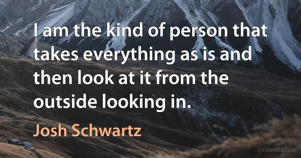 I am the kind of person that takes everything as is and then look at it from the outside looking in. (Josh Schwartz)