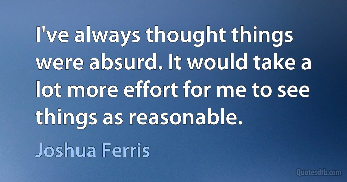 I've always thought things were absurd. It would take a lot more effort for me to see things as reasonable. (Joshua Ferris)