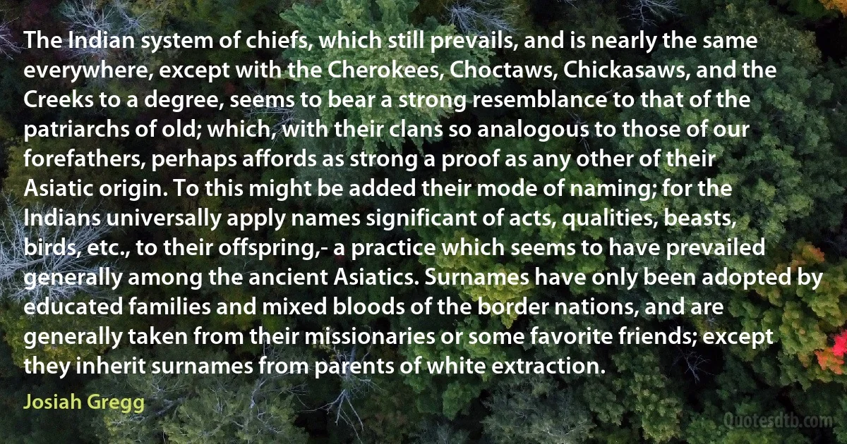 The Indian system of chiefs, which still prevails, and is nearly the same everywhere, except with the Cherokees, Choctaws, Chickasaws, and the Creeks to a degree, seems to bear a strong resemblance to that of the patriarchs of old; which, with their clans so analogous to those of our forefathers, perhaps affords as strong a proof as any other of their Asiatic origin. To this might be added their mode of naming; for the Indians universally apply names significant of acts, qualities, beasts, birds, etc., to their offspring,- a practice which seems to have prevailed generally among the ancient Asiatics. Surnames have only been adopted by educated families and mixed bloods of the border nations, and are generally taken from their missionaries or some favorite friends; except they inherit surnames from parents of white extraction. (Josiah Gregg)