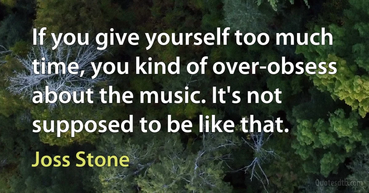 If you give yourself too much time, you kind of over-obsess about the music. It's not supposed to be like that. (Joss Stone)