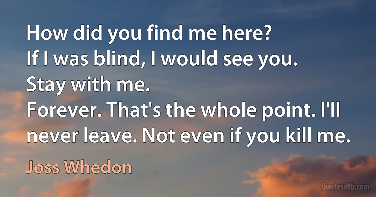 How did you find me here?
If I was blind, I would see you.
Stay with me.
Forever. That's the whole point. I'll never leave. Not even if you kill me. (Joss Whedon)